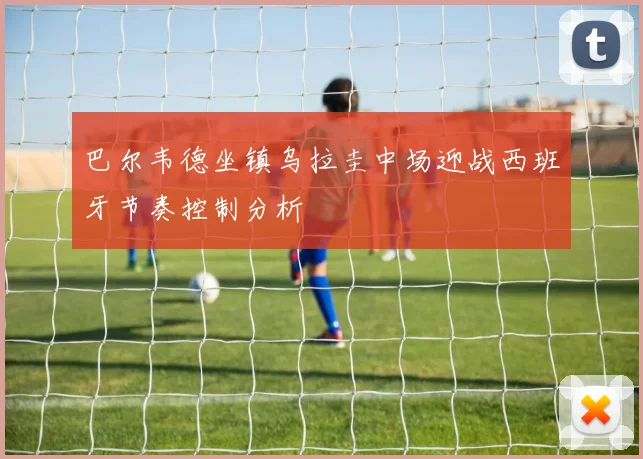 巴尔韦德坐镇乌拉圭中场迎战西班牙节奏控制分析