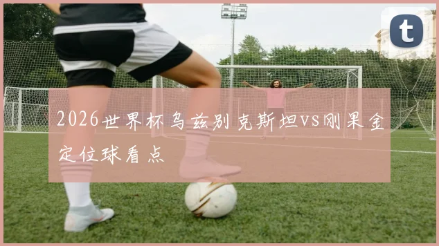 2026世界杯乌兹别克斯坦vs刚果金定位球看点