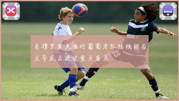 肖穆罗多夫面对葡萄牙队防线能否主导反击进攻重点看点