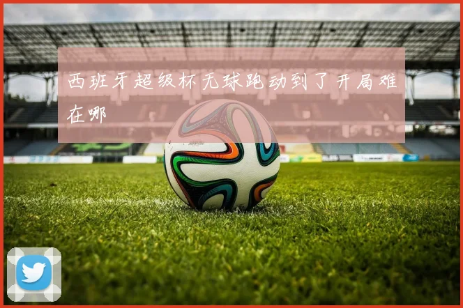 西班牙超级杯无球跑动到了开局难在哪