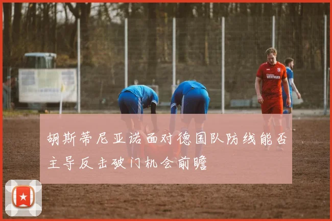 胡斯蒂尼亚诺面对德国队防线能否主导反击破门机会前瞻