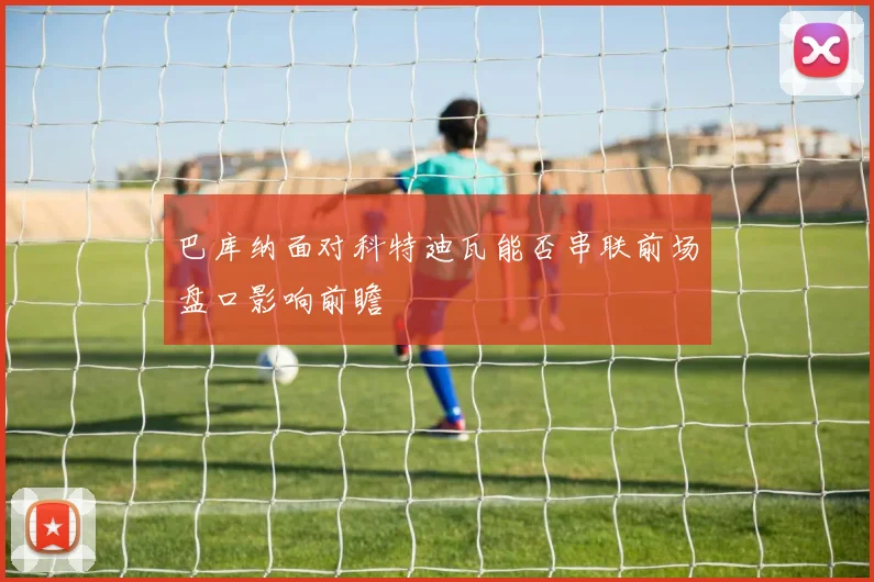巴库纳面对科特迪瓦能否串联前场盘口影响前瞻