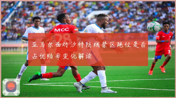 亚马尔面对沙特防线禁区跑位是否占优赔率变化解读