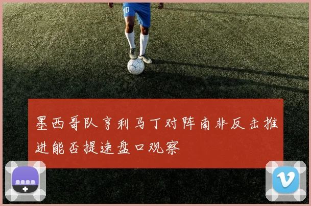 墨西哥队亨利马丁对阵南非反击推进能否提速盘口观察