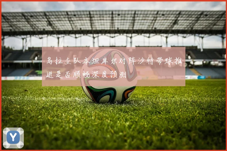 乌拉圭队本坦库尔对阵沙特带球推进是否顺畅深度预测