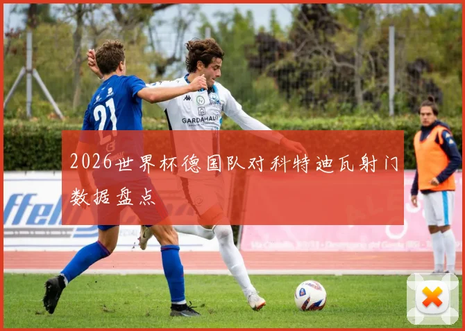2026世界杯德国队对科特迪瓦射门数据盘点