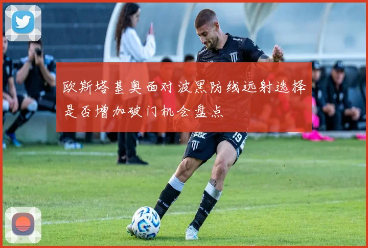 欧斯塔基奥面对波黑防线远射选择是否增加破门机会盘点