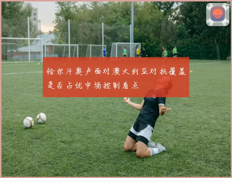 恰尔汗奥卢面对澳大利亚对抗覆盖是否占优中场控制看点
