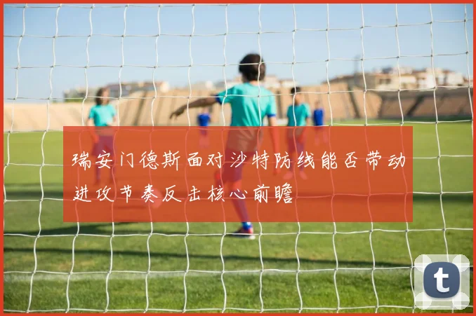 瑞安门德斯面对沙特防线能否带动进攻节奏反击核心前瞻