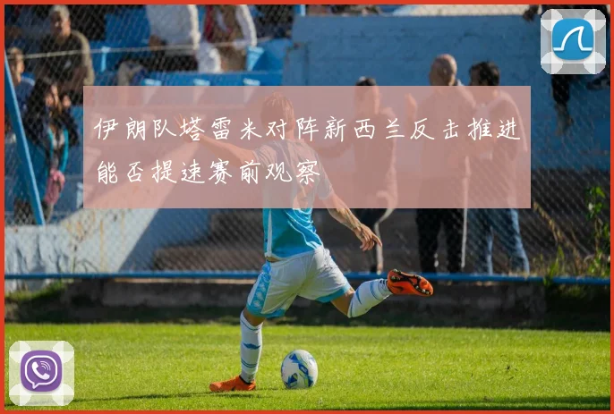 伊朗队塔雷米对阵新西兰反击推进能否提速赛前观察