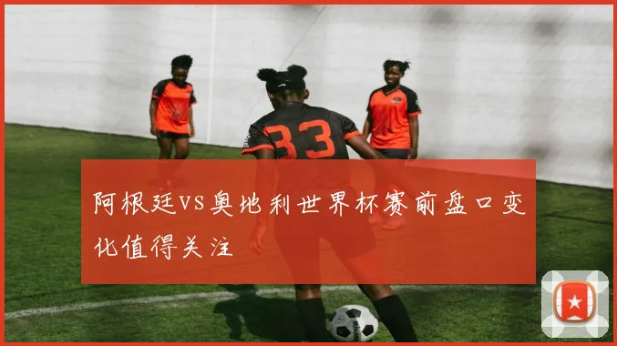 阿根廷vs奥地利世界杯赛前盘口变化值得关注
