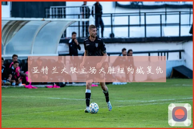 亚特兰大联主场大胜纽约城复仇