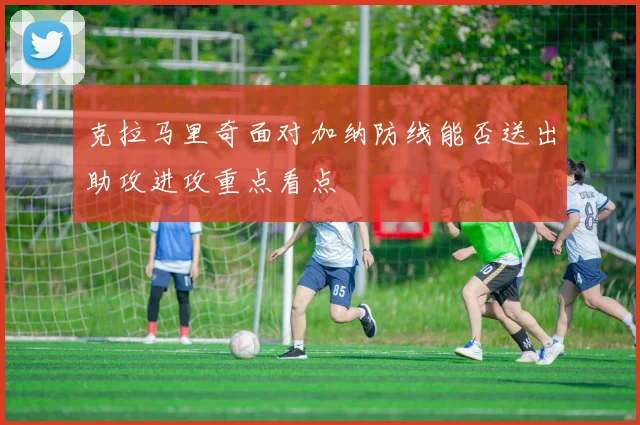 克拉马里奇面对加纳防线能否送出助攻进攻重点看点
