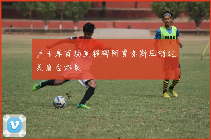 卢卡库百场里程碑阿贾克斯压哨过关看台炸裂