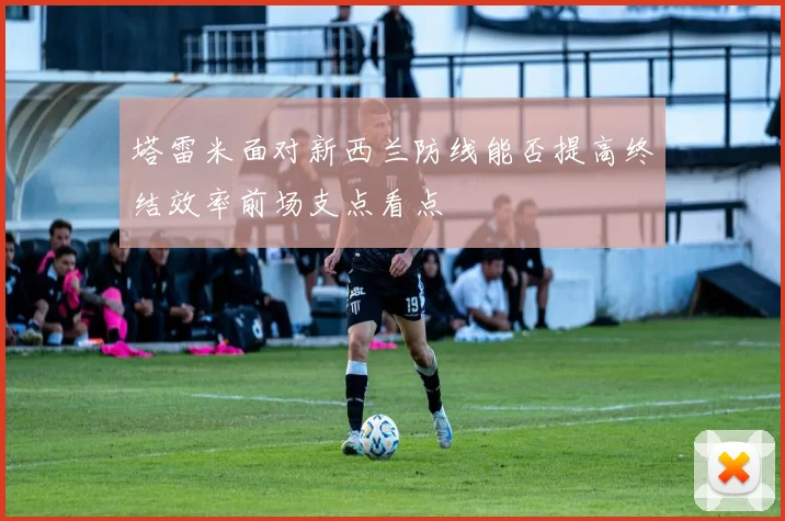 塔雷米面对新西兰防线能否提高终结效率前场支点看点