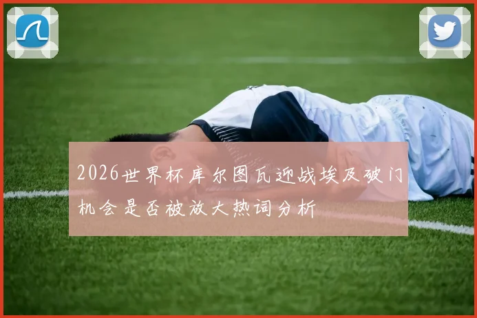 2026世界杯库尔图瓦迎战埃及破门机会是否被放大热词分析