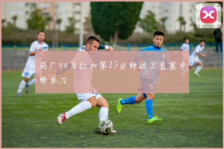 药厂vs马拉加第23分钟边卫直塞中锋单刀