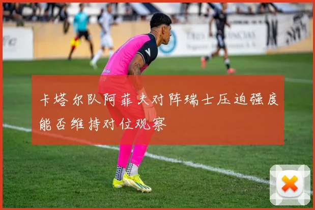 卡塔尔队阿菲夫对阵瑞士压迫强度能否维持对位观察