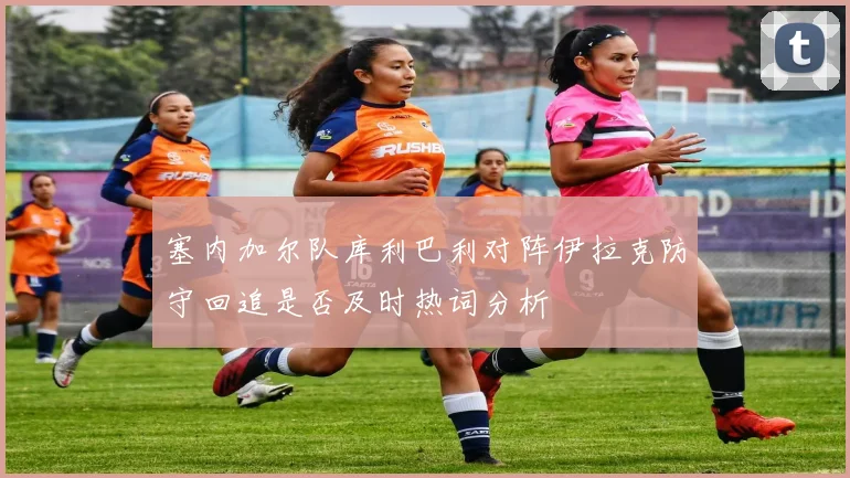 塞内加尔队库利巴利对阵伊拉克防守回追是否及时热词分析