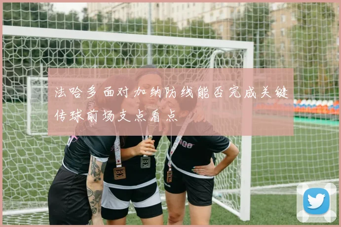法哈多面对加纳防线能否完成关键传球前场支点看点