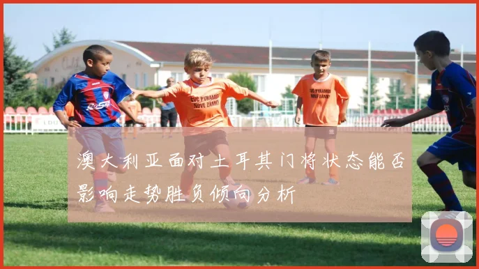澳大利亚面对土耳其门将状态能否影响走势胜负倾向分析