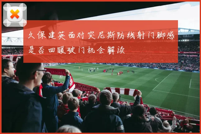 久保建英面对突尼斯防线射门脚感是否回暖破门机会解读