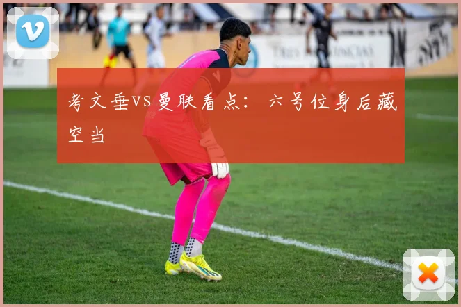 考文垂vs曼联看点：六号位身后藏空当