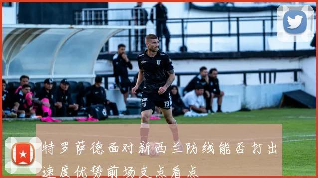 特罗萨德面对新西兰防线能否打出速度优势前场支点看点