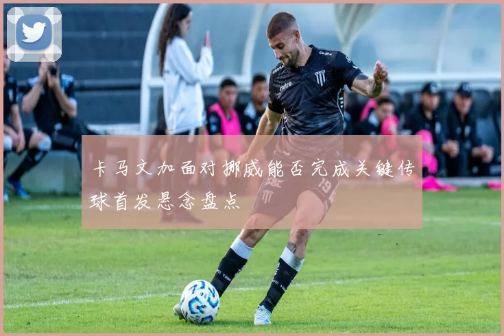 卡马文加面对挪威能否完成关键传球首发悬念盘点